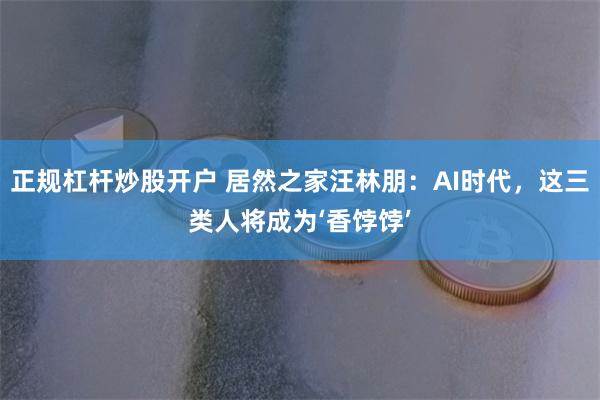 正规杠杆炒股开户 居然之家汪林朋：AI时代，这三类人将成为‘香饽饽’