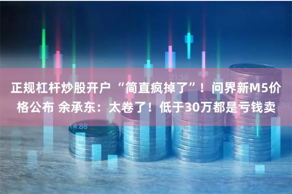 正规杠杆炒股开户 “简直疯掉了”！问界新M5价格公布 余承东：太卷了！低于30万都是亏钱卖