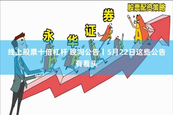 线上股票十倍杠杆 晚间公告丨5月22日这些公告有看头