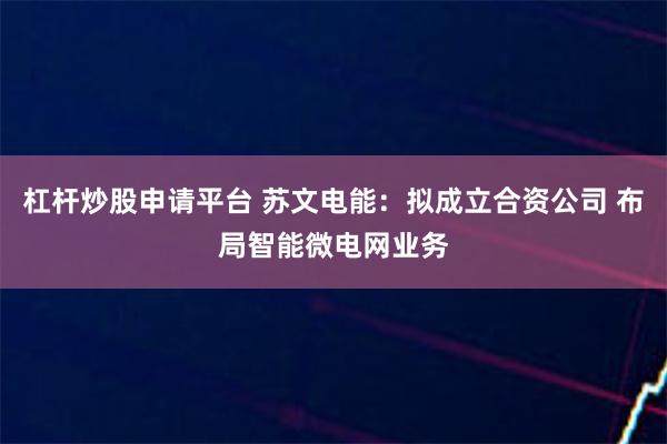 杠杆炒股申请平台 苏文电能：拟成立合资公司 布局智能微电网业务