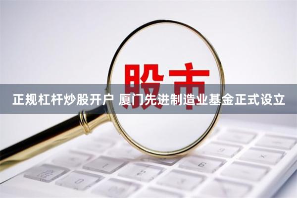 正规杠杆炒股开户 厦门先进制造业基金正式设立