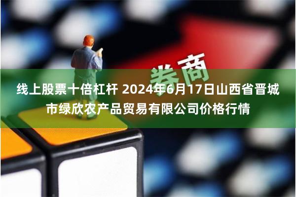 线上股票十倍杠杆 2024年6月17日山西省晋城市绿欣农产品贸易有限公司价格行情