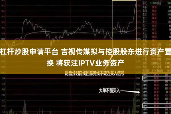 杠杆炒股申请平台 吉视传媒拟与控股股东进行资产置换 将获注IPTV业务资产