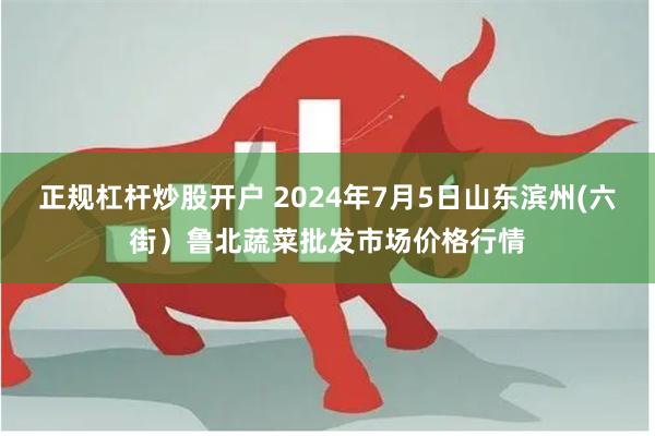 正规杠杆炒股开户 2024年7月5日山东滨州(六街）鲁北蔬菜批发市场价格行情