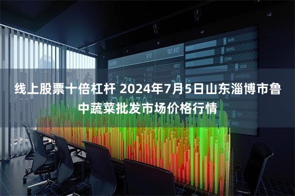 线上股票十倍杠杆 2024年7月5日山东淄博市鲁中蔬菜批发市场价格行情