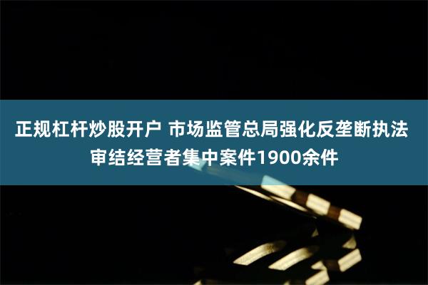 正规杠杆炒股开户 市场监管总局强化反垄断执法 审结经营者集中案件1900余件