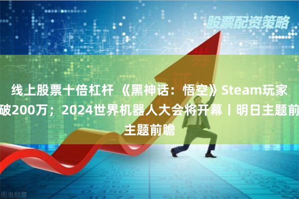 线上股票十倍杠杆 《黑神话：悟空》Steam玩家突破200万；2024世界机器人大会将开幕丨明日主题前瞻