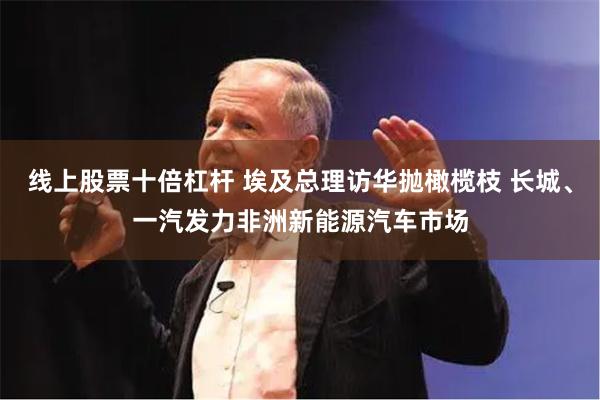 线上股票十倍杠杆 埃及总理访华抛橄榄枝 长城、一汽发力非洲新能源汽车市场