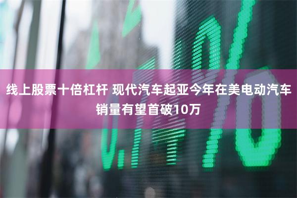 线上股票十倍杠杆 现代汽车起亚今年在美电动汽车销量有望首破10万