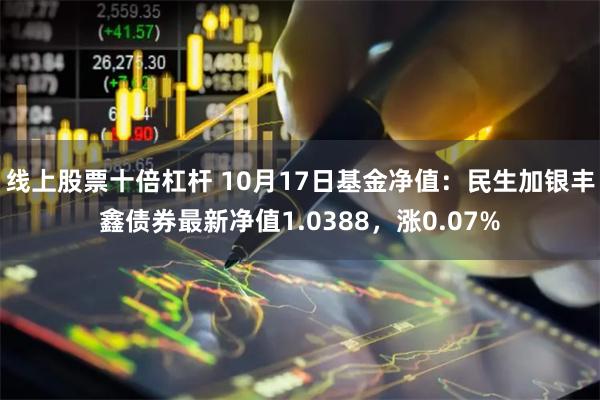 线上股票十倍杠杆 10月17日基金净值：民生加银丰鑫债券最新净值1.0388，涨0.07%